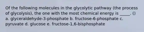 Of the following molecules in the glycolytic pathway (the process of glycolysis), the one with the most chemical energy is _____. () a. glyceraldehyde-3-phosphate b. fructose-6-phosphate c. pyruvate d. glucose e. fructose-1,6-bisphosphate