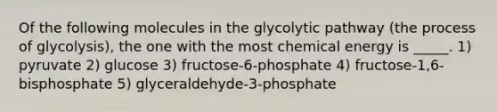 Of the following molecules in the glycolytic pathway (the process of glycolysis), the one with the most chemical energy is _____. 1) pyruvate 2) glucose 3) fructose-6-phosphate 4) fructose-1,6-bisphosphate 5) glyceraldehyde-3-phosphate