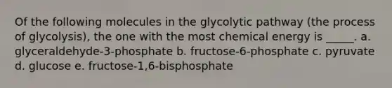 Of the following molecules in the glycolytic pathway (the process of glycolysis), the one with the most chemical energy is _____. a. glyceraldehyde-3-phosphate b. fructose-6-phosphate c. pyruvate d. glucose e. fructose-1,6-bisphosphate