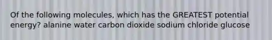 Of the following molecules, which has the GREATEST potential energy? alanine water carbon dioxide sodium chloride glucose