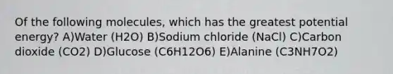 Of the following molecules, which has the greatest potential energy? A)Water (H2O) B)Sodium chloride (NaCl) C)Carbon dioxide (CO2) D)Glucose (C6H12O6) E)Alanine (C3NH7O2)