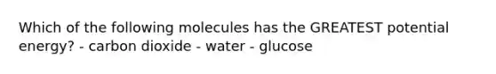 Which of the following molecules has the GREATEST potential energy? - carbon dioxide - water - glucose