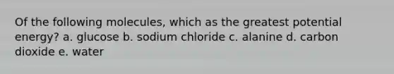 Of the following molecules, which as the greatest potential energy? a. glucose b. sodium chloride c. alanine d. carbon dioxide e. water