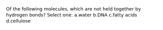 Of the following molecules, which are not held together by hydrogen bonds? Select one: a.water b.DNA c.fatty acids d.cellulose