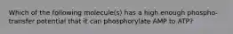 Which of the following molecule(s) has a high enough phospho-transfer potential that it can phosphorylate AMP to ATP?