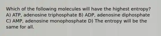 Which of the following molecules will have the highest entropy? A) ATP, adenosine triphosphate B) ADP, adenosine diphosphate C) AMP, adenosine monophosphate D) The entropy will be the same for all.