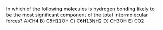 In which of the following molecules is hydrogen bonding likely to be the most significant component of the total intermolecular forces? A)CH4 B) C5H11OH C) C6H13NH2 D) CH3OH E) CO2