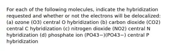 For each of the following molecules, indicate the hybridization requested and whether or not the electrons will be delocalized: (a) ozone (O3) central O hybridization (b) carbon dioxide (CO2) central C hybridization (c) nitrogen dioxide (NO2) central N hybridization (d) phosphate ion (PO43−)(PO43−) central P hybridization