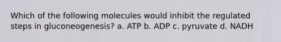 Which of the following molecules would inhibit the regulated steps in gluconeogenesis? a. ATP b. ADP c. pyruvate d. NADH