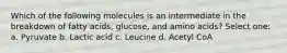 Which of the following molecules is an intermediate in the breakdown of fatty acids, glucose, and amino acids? Select one: a. Pyruvate b. Lactic acid c. Leucine d. Acetyl CoA