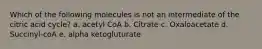 Which of the following molecules is not an intermediate of the citric acid cycle? a. acetyl CoA b. Citrate c. Oxaloacetate d. Succinyl-coA e. alpha ketogluturate