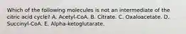 Which of the following molecules is not an intermediate of the citric acid cycle? A. Acetyl-CoA. B. Citrate. C. Oxaloacetate. D. Succinyl-CoA. E. Alpha-ketoglutarate.