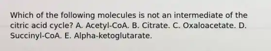 Which of the following molecules is not an intermediate of the citric acid cycle? A. Acetyl-CoA. B. Citrate. C. Oxaloacetate. D. Succinyl-CoA. E. Alpha-ketoglutarate.