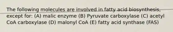 The following molecules are involved in fatty acid biosynthesis, except for: (A) malic enzyme (B) Pyruvate carboxylase (C) acetyl CoA carboxylase (D) malonyl CoA (E) fatty acid synthase (FAS)