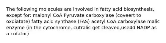 The following molecules are involved in fatty acid biosynthesis, except for: malonyl CoA Pyruvate carboxylase (coveert to oxdiatate) fatty acid synthase (FAS) acetyl CoA carboxylase malic enzyme (in the cytochrome, cutralic get cleaved,use4d NADP as a cofator)