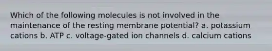 Which of the following molecules is not involved in the maintenance of the resting membrane potential? a. potassium cations b. ATP c. voltage-gated ion channels d. calcium cations