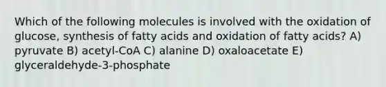 Which of the following molecules is involved with the oxidation of glucose, synthesis of fatty acids and oxidation of fatty acids? A) pyruvate B) acetyl-CoA C) alanine D) oxaloacetate E) glyceraldehyde-3-phosphate