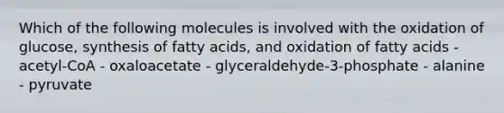 Which of the following molecules is involved with the oxidation of glucose, synthesis of fatty acids, and oxidation of fatty acids - acetyl-CoA - oxaloacetate - glyceraldehyde-3-phosphate - alanine - pyruvate