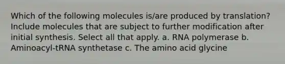 Which of the following molecules is/are produced by translation? Include molecules that are subject to further modification after initial synthesis. Select all that apply. a. RNA polymerase b. Aminoacyl-tRNA synthetase c. The amino acid glycine