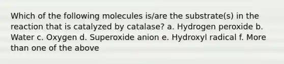 Which of the following molecules is/are the substrate(s) in the reaction that is catalyzed by catalase? a. Hydrogen peroxide b. Water c. Oxygen d. Superoxide anion e. Hydroxyl radical f. More than one of the above