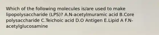 Which of the following molecules is/are used to make lipopolysaccharide (LPS)? A.N-acetylmuramic acid B.Core polysaccharide C.Teichoic acid D.O Antigen E.Lipid A F.N-acetylglucosamine