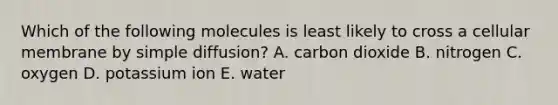 Which of the following molecules is least likely to cross a cellular membrane by simple diffusion? A. carbon dioxide B. nitrogen C. oxygen D. potassium ion E. water