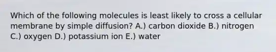 Which of the following molecules is least likely to cross a cellular membrane by simple diffusion? A.) carbon dioxide B.) nitrogen C.) oxygen D.) potassium ion E.) water