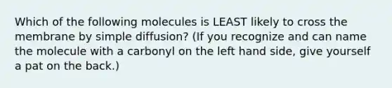 Which of the following molecules is LEAST likely to cross the membrane by simple diffusion? (If you recognize and can name the molecule with a carbonyl on the left hand side, give yourself a pat on the back.)