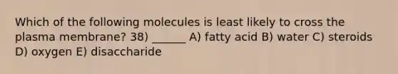 Which of the following molecules is least likely to cross the plasma membrane? 38) ______ A) fatty acid B) water C) steroids D) oxygen E) disaccharide