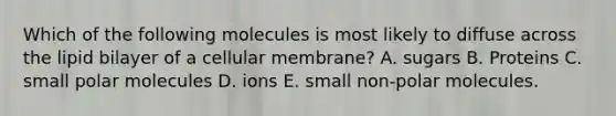 Which of the following molecules is most likely to diffuse across the lipid bilayer of a cellular membrane? A. sugars B. Proteins C. small polar molecules D. ions E. small non-polar molecules.