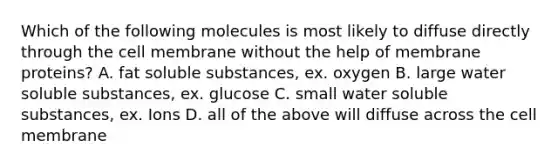 Which of the following molecules is most likely to diffuse directly through the cell membrane without the help of membrane proteins? A. fat soluble substances, ex. oxygen B. large water soluble substances, ex. glucose C. small water soluble substances, ex. Ions D. all of the above will diffuse across the cell membrane