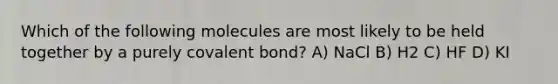 Which of the following molecules are most likely to be held together by a purely covalent bond? A) NaCl B) H2 C) HF D) KI