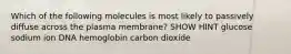 Which of the following molecules is most likely to passively diffuse across the plasma membrane? SHOW HINT glucose sodium ion DNA hemoglobin carbon dioxide