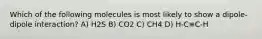 Which of the following molecules is most likely to show a dipole-dipole interaction? A) H2S B) CO2 C) CH4 D) H-C≡C-H