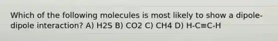 Which of the following molecules is most likely to show a dipole-dipole interaction? A) H2S B) CO2 C) CH4 D) H-C≡C-H