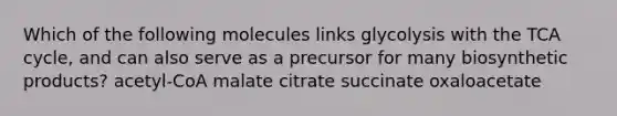 Which of the following molecules links glycolysis with the TCA cycle, and can also serve as a precursor for many biosynthetic products? acetyl-CoA malate citrate succinate oxaloacetate