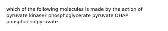 which of the following molecules is made by the action of pyruvate kinase? phosphoglycerate pyruvate DHAP phosphoenolpyruvate