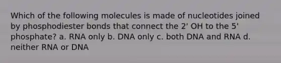 Which of the following molecules is made of nucleotides joined by phosphodiester bonds that connect the 2' OH to the 5' phosphate? a. RNA only b. DNA only c. both DNA and RNA d. neither RNA or DNA