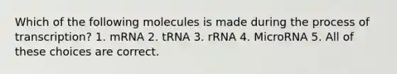 Which of the following molecules is made during the process of transcription? 1. mRNA 2. tRNA 3. rRNA 4. MicroRNA 5. All of these choices are correct.