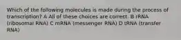 Which of the following molecules is made during the process of transcription? A All of these choices are correct. B rRNA (ribosomal RNA) C mRNA (messenger RNA) D tRNA (transfer RNA)