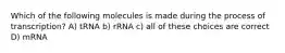 Which of the following molecules is made during the process of transcription? A) tRNA b) rRNA c) all of these choices are correct D) mRNA