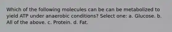 Which of the following molecules can be can be metabolized to yield ATP under anaerobic conditions? Select one: a. Glucose. b. All of the above. c. Protein. d. Fat.