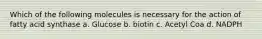 Which of the following molecules is necessary for the action of fatty acid synthase a. Glucose b. biotin c. Acetyl Coa d. NADPH