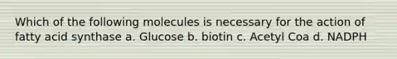 Which of the following molecules is necessary for the action of fatty acid synthase a. Glucose b. biotin c. Acetyl Coa d. NADPH