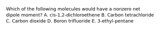 Which of the following molecules would have a nonzero net dipole moment? A. cis-1,2-dichloroethene B. Carbon tetrachloride C. Carbon dioxide D. Boron trifluoride E. 3-ethyl-pentane