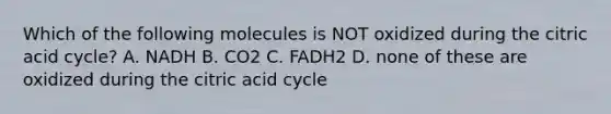 Which of the following molecules is NOT oxidized during the citric acid cycle? A. NADH B. CO2 C. FADH2 D. none of these are oxidized during the citric acid cycle