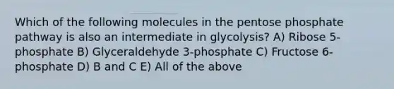 Which of the following molecules in the pentose phosphate pathway is also an intermediate in glycolysis? A) Ribose 5-phosphate B) Glyceraldehyde 3-phosphate C) Fructose 6-phosphate D) B and C E) All of the above