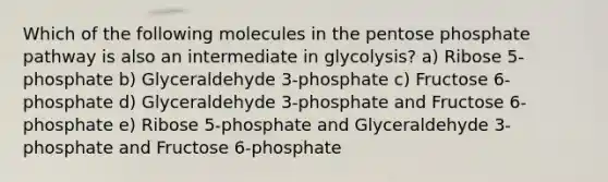 Which of the following molecules in the pentose phosphate pathway is also an intermediate in glycolysis? a) Ribose 5-phosphate b) Glyceraldehyde 3-phosphate c) Fructose 6-phosphate d) Glyceraldehyde 3-phosphate and Fructose 6-phosphate e) Ribose 5-phosphate and Glyceraldehyde 3-phosphate and Fructose 6-phosphate