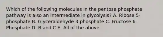 Which of the following molecules in the pentose phosphate pathway is also an intermediate in glycolysis? A. Ribose 5-phosphate B. Glyceraldehyde 3-phosphate C. Fructose 6-Phosphate D. B and C E. All of the above