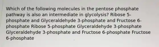 Which of the following molecules in the pentose phosphate pathway is also an intermediate in glycolysis? Ribose 5-phosphate and Glyceraldehyde 3-phosphate and Fructose 6-phosphate Ribose 5-phosphate Glyceraldehyde 3-phosphate Glyceraldehyde 3-phosphate and Fructose 6-phosphate Fructose 6-phosphate